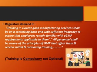 • Regulators demand it :
“Training in current good manufacturing practices shall
be on a continuing basis and with sufficient frequency to
assure that employees remain familiar with cGMP
requirements applicable to them"." All personnel shall
be aware of the principles of GMP that affect them &
receive initial & continuing training,………..”
(Training is Compulsory not Optional)
 
