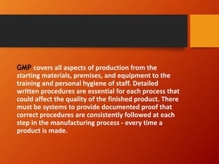 GMP covers all aspects of production from the
starting materials, premises, and equipment to the
training and personal hygiene of staff. Detailed
written procedures are essential for each process that
could affect the quality of the finished product. There
must be systems to provide documented proof that
correct procedures are consistently followed at each
step in the manufacturing process - every time a
product is made.
 