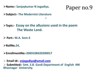 Paper no.9Name:- Sanjaykumar N Jogadiya.
Subject:- The Modernist Literature

Topic:- Essay on the allusions used in the poem
The Waste Land.
 Part:- M.A. Sem-3
RollNo.24,
EnrollmentNo:-2069108420200017
 Email Id:- snjogadiya@amail.com
 Submitted:- Smt. S.B. Gardi Department of English MK
Bhavnagar University.
 