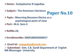 Paper No.10
Name:- Sanjaykumar N Jogadiya.
Subject:- The American Literature
Topic:- Mourning Becomes Electra as a
psychological point of view
Part:- M.A. Sem-3
RollNo.24,
EnrollmentNo:-2069108420200017
 Email Id:- snjogadiya@amail.com
 Submitted:- Smt. S.B. Gardi Department of English
MK Bhavnagar University.
 