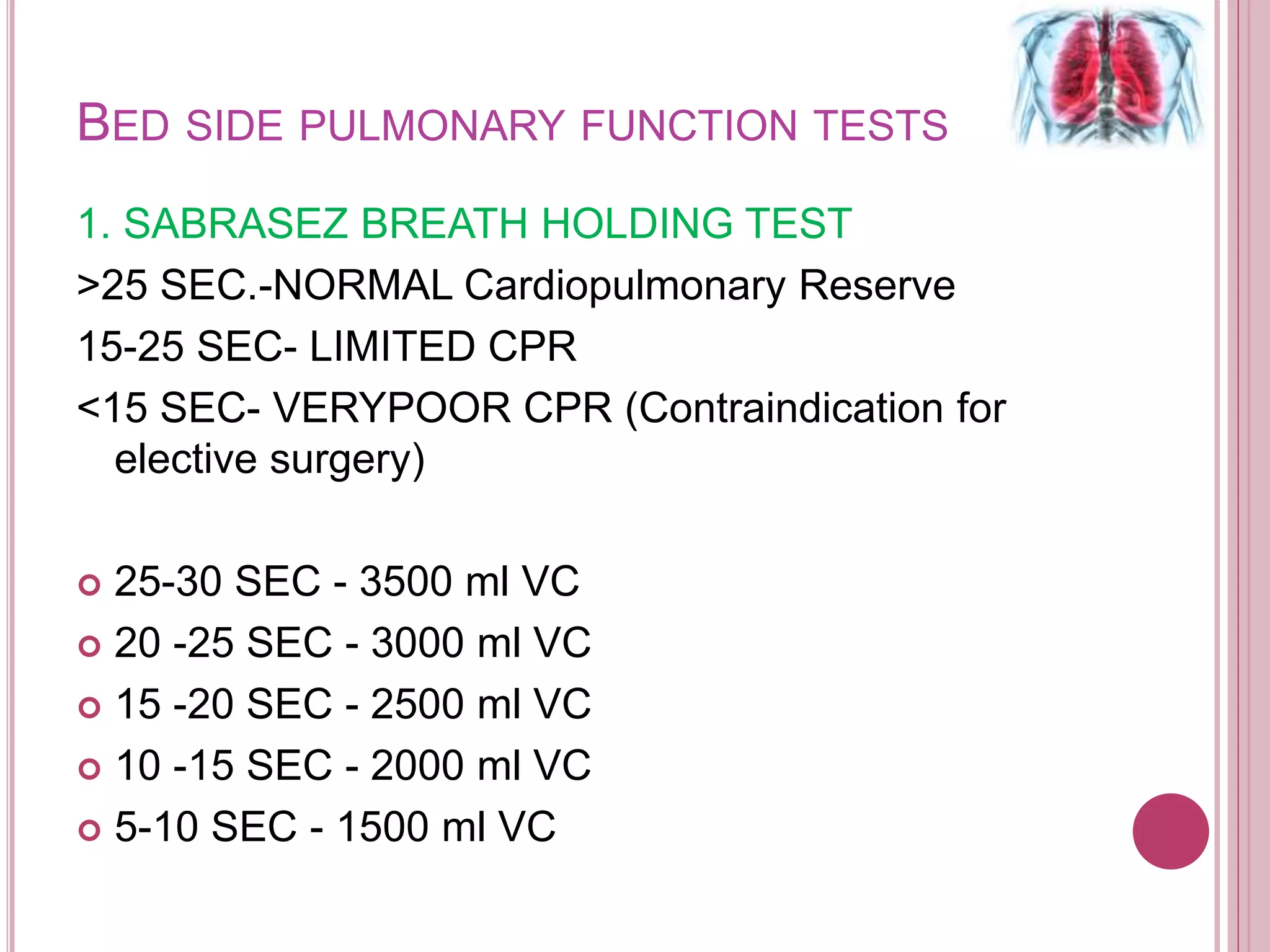 BED SIDE PULMONARY FUNCTION TESTS
1. SABRASEZ BREATH HOLDING TEST
>25 SEC.-NORMAL Cardiopulmonary Reserve
15-25 SEC- LIMITED CPR
<15 SEC- VERYPOOR CPR (Contraindication for
elective surgery)
 25-30 SEC - 3500 ml VC
 20 -25 SEC - 3000 ml VC
 15 -20 SEC - 2500 ml VC
 10 -15 SEC - 2000 ml VC
 5-10 SEC - 1500 ml VC
 