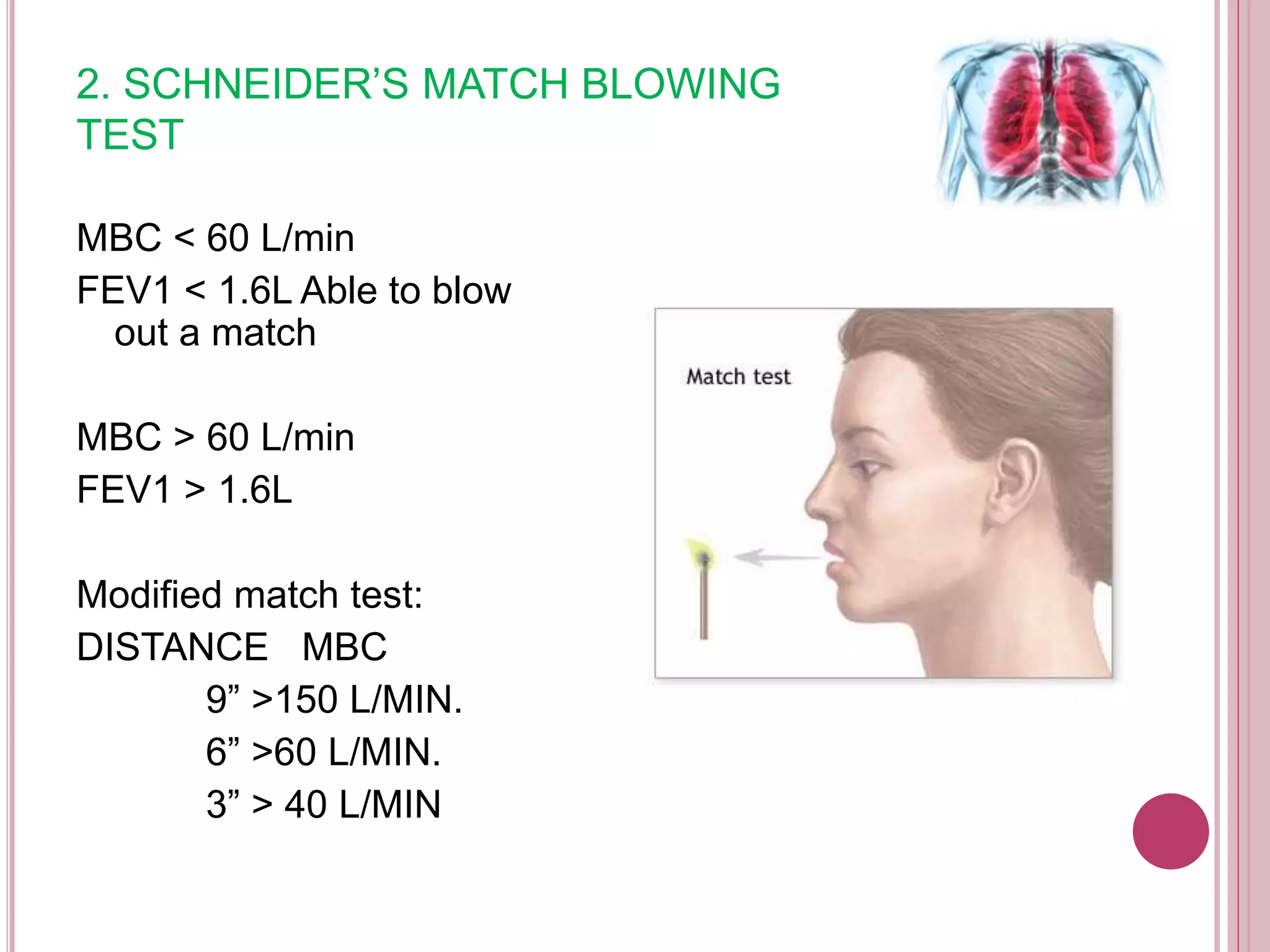 2. SCHNEIDER’S MATCH BLOWING
TEST
MBC < 60 L/min
FEV1 < 1.6L Able to blow
out a match
MBC > 60 L/min
FEV1 > 1.6L
Modified match test:
DISTANCE MBC
9” >150 L/MIN.
6” >60 L/MIN.
3” > 40 L/MIN
 