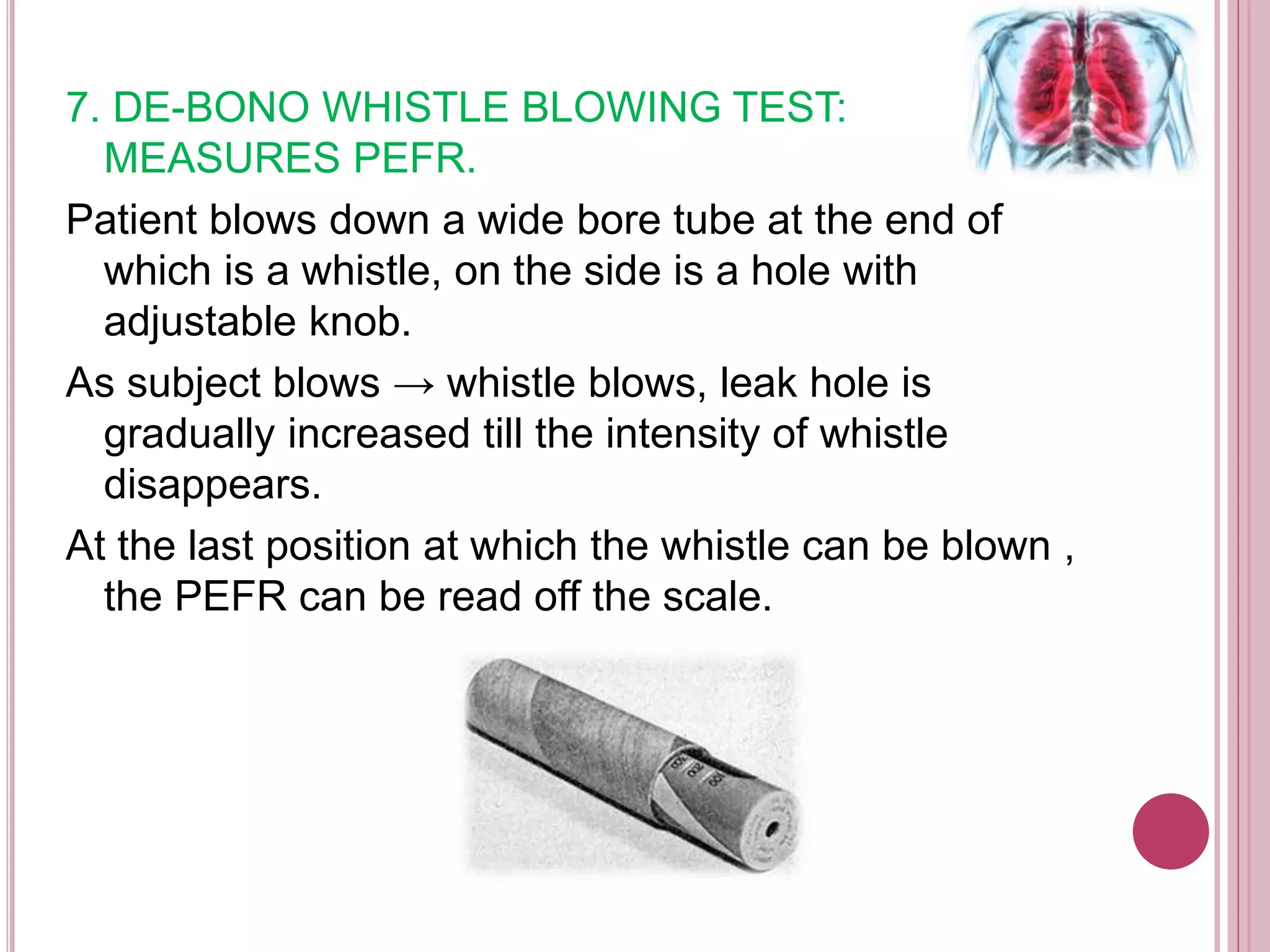 7. DE-BONO WHISTLE BLOWING TEST:
MEASURES PEFR.
Patient blows down a wide bore tube at the end of
which is a whistle, on the side is a hole with
adjustable knob.
As subject blows → whistle blows, leak hole is
gradually increased till the intensity of whistle
disappears.
At the last position at which the whistle can be blown ,
the PEFR can be read off the scale.
 