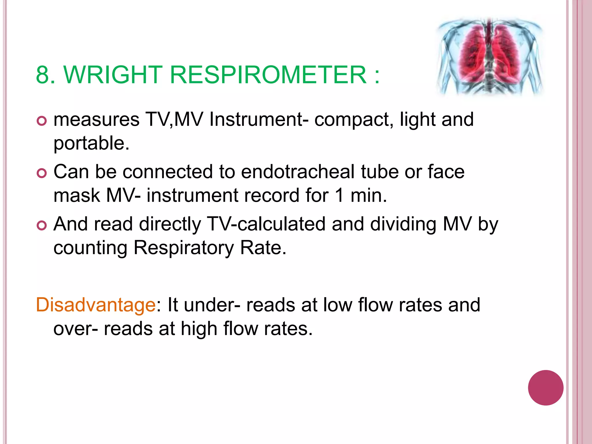 8. WRIGHT RESPIROMETER :
 measures TV,MV Instrument- compact, light and
portable.
 Can be connected to endotracheal tube or face
mask MV- instrument record for 1 min.
 And read directly TV-calculated and dividing MV by
counting Respiratory Rate.
Disadvantage: It under- reads at low flow rates and
over- reads at high flow rates.
 