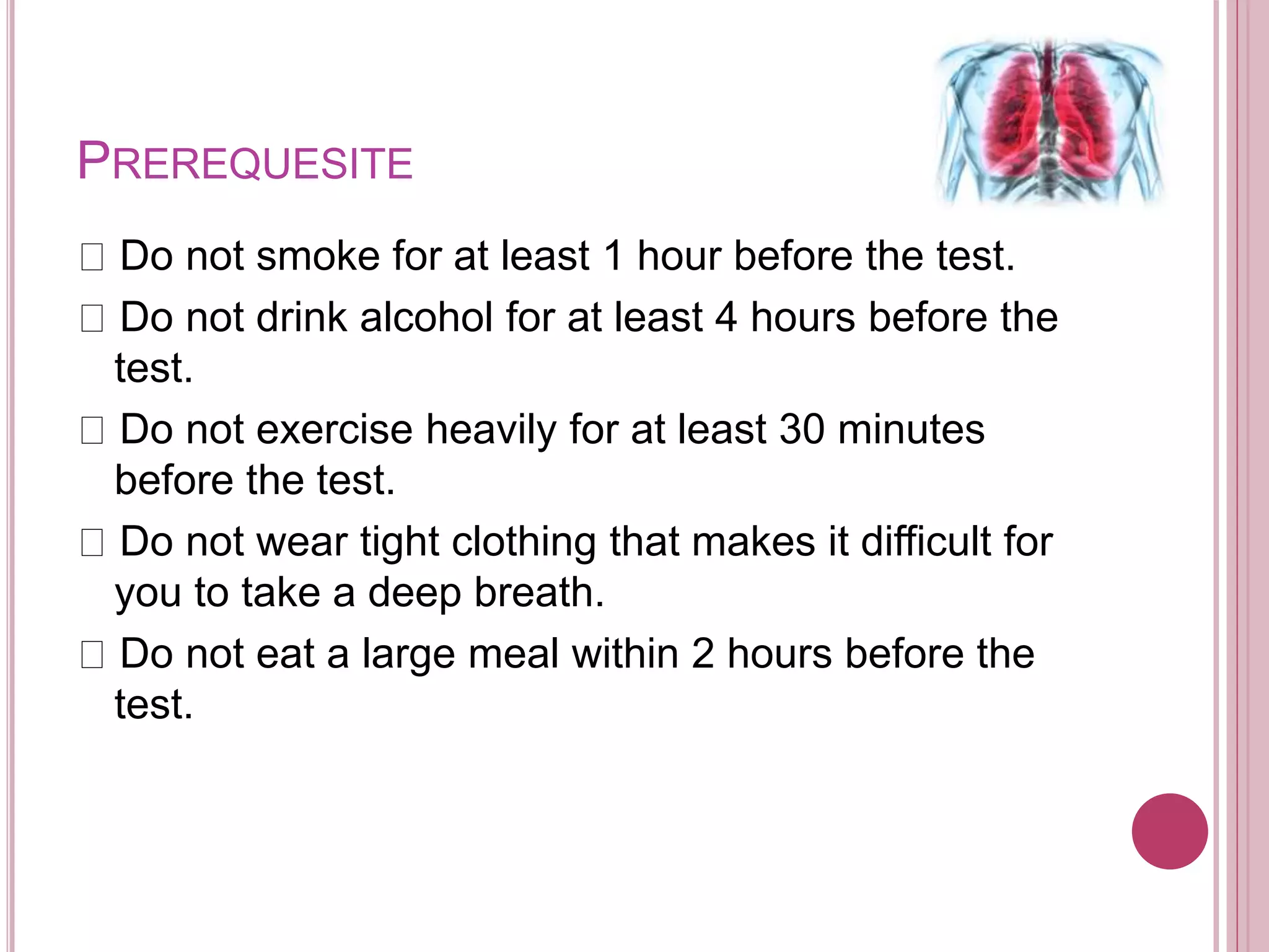 PREREQUESITE
Do not smoke for at least 1 hour before the test.
Do not drink alcohol for at least 4 hours before the
test.
Do not exercise heavily for at least 30 minutes
before the test.
Do not wear tight clothing that makes it difficult for
you to take a deep breath.
Do not eat a large meal within 2 hours before the
test.
 