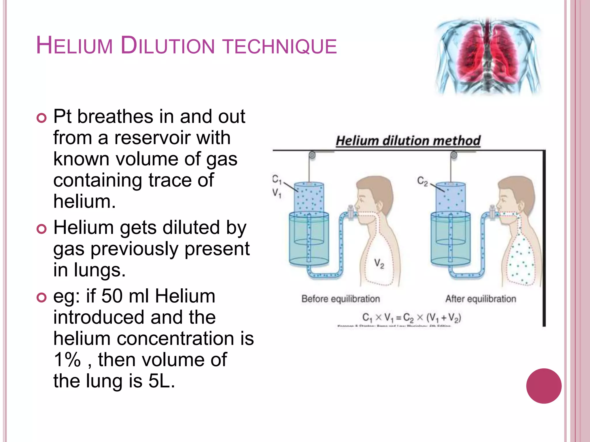 HELIUM DILUTION TECHNIQUE
 Pt breathes in and out
from a reservoir with
known volume of gas
containing trace of
helium.
 Helium gets diluted by
gas previously present
in lungs.
 eg: if 50 ml Helium
introduced and the
helium concentration is
1% , then volume of
the lung is 5L.
 