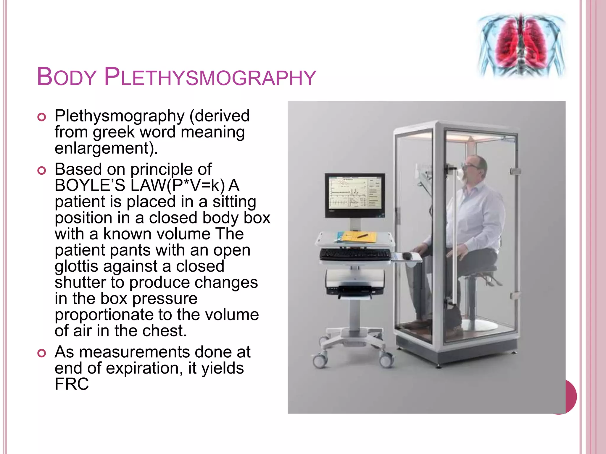 BODY PLETHYSMOGRAPHY
 Plethysmography (derived
from greek word meaning
enlargement).
 Based on principle of
BOYLE’S LAW(P*V=k) A
patient is placed in a sitting
position in a closed body box
with a known volume The
patient pants with an open
glottis against a closed
shutter to produce changes
in the box pressure
proportionate to the volume
of air in the chest.
 As measurements done at
end of expiration, it yields
FRC
 