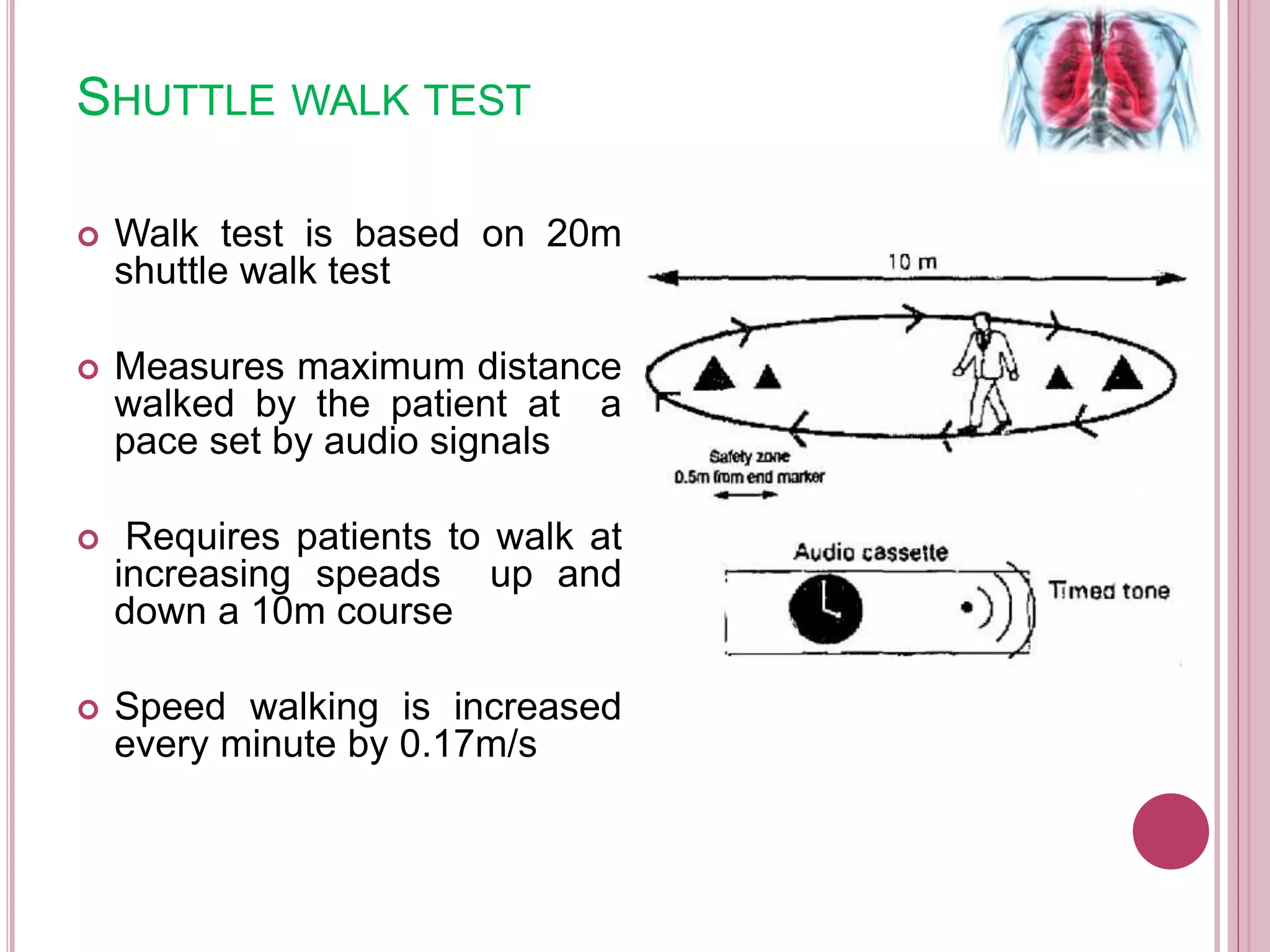 SHUTTLE WALK TEST
 Walk test is based on 20m
shuttle walk test
 Measures maximum distance
walked by the patient at a
pace set by audio signals
 Requires patients to walk at
increasing speads up and
down a 10m course
 Speed walking is increased
every minute by 0.17m/s
 