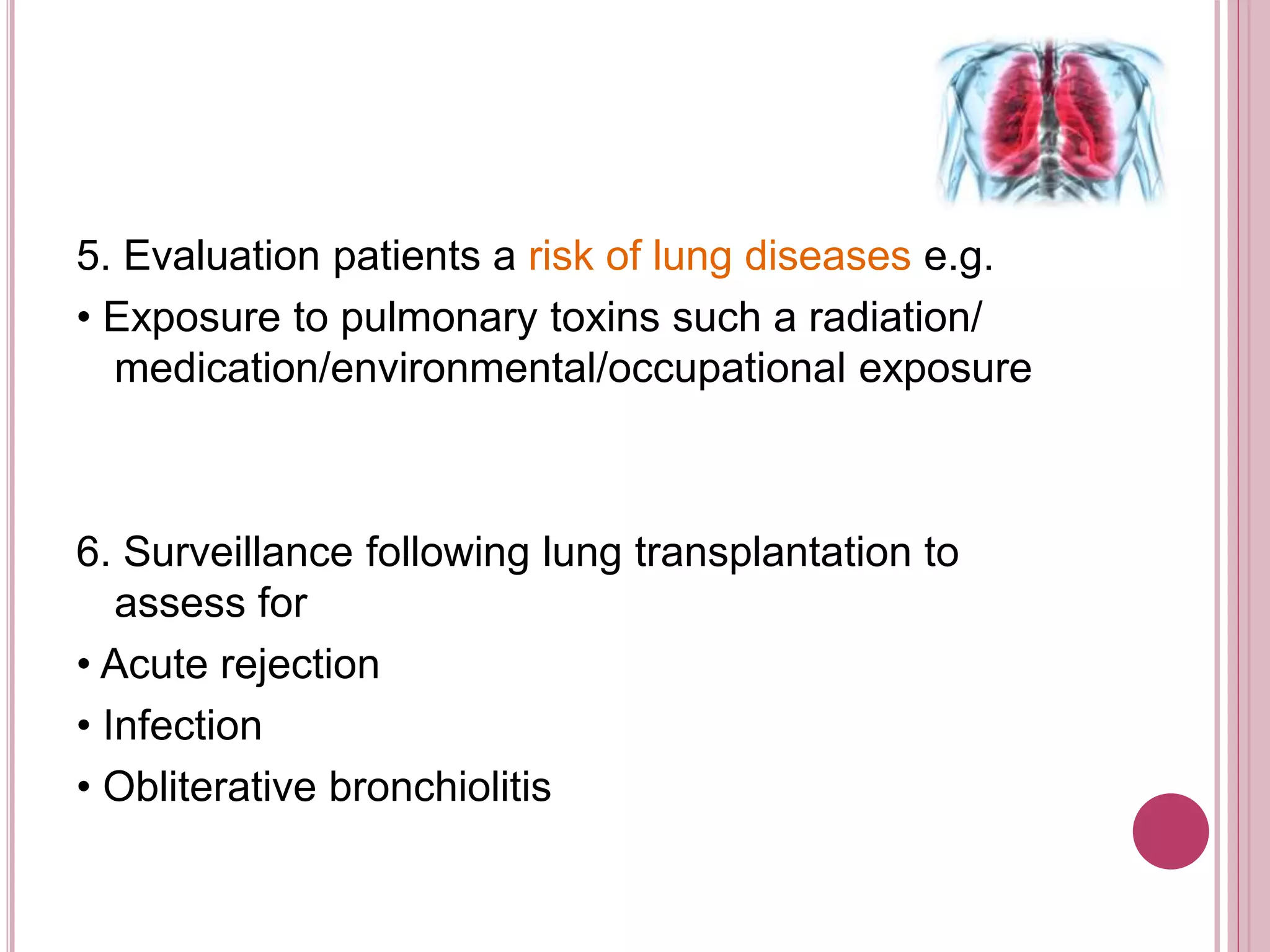 5. Evaluation patients a risk of lung diseases e.g.
• Exposure to pulmonary toxins such a radiation/
medication/environmental/occupational exposure
6. Surveillance following lung transplantation to
assess for
• Acute rejection
• Infection
• Obliterative bronchiolitis
 