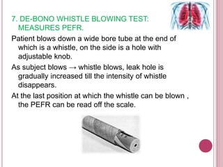7. DE-BONO WHISTLE BLOWING TEST:
MEASURES PEFR.
Patient blows down a wide bore tube at the end of
which is a whistle, on the side is a hole with
adjustable knob.
As subject blows → whistle blows, leak hole is
gradually increased till the intensity of whistle
disappears.
At the last position at which the whistle can be blown ,
the PEFR can be read off the scale.
 
