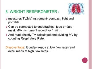 8. WRIGHT RESPIROMETER :
 measures TV,MV Instrument- compact, light and
portable.
 Can be connected to endotracheal tube or face
mask MV- instrument record for 1 min.
 And read directly TV-calculated and dividing MV by
counting Respiratory Rate.
Disadvantage: It under- reads at low flow rates and
over- reads at high flow rates.
 