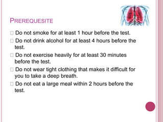 PREREQUESITE
Do not smoke for at least 1 hour before the test.
Do not drink alcohol for at least 4 hours before the
test.
Do not exercise heavily for at least 30 minutes
before the test.
Do not wear tight clothing that makes it difficult for
you to take a deep breath.
Do not eat a large meal within 2 hours before the
test.
 