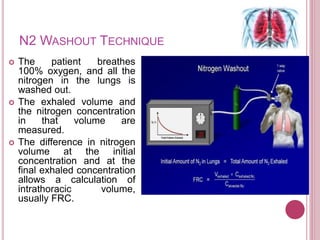 N2 WASHOUT TECHNIQUE
 The patient breathes
100% oxygen, and all the
nitrogen in the lungs is
washed out.
 The exhaled volume and
the nitrogen concentration
in that volume are
measured.
 The difference in nitrogen
volume at the initial
concentration and at the
final exhaled concentration
allows a calculation of
intrathoracic volume,
usually FRC.
 