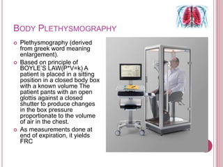 BODY PLETHYSMOGRAPHY
 Plethysmography (derived
from greek word meaning
enlargement).
 Based on principle of
BOYLE’S LAW(P*V=k) A
patient is placed in a sitting
position in a closed body box
with a known volume The
patient pants with an open
glottis against a closed
shutter to produce changes
in the box pressure
proportionate to the volume
of air in the chest.
 As measurements done at
end of expiration, it yields
FRC
 