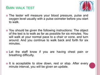 6MIN WALK TEST
 The tester will measure your blood pressure, pulse and
oxygen level usually with a pulse oximeter before you start
to walk.
 You should be given the following instructions: The object
of the test is to walk as far as possible for six minutes. You
will walk at your normal pace to a chair or cone, and turn
around. And you continue to walk back and forth for six
minutes.
 Let the staff know if you are having chest pain or
breathing difficulty.
 It is acceptable to slow down, rest or stop. After every
minute interval, you will be given an update.
 