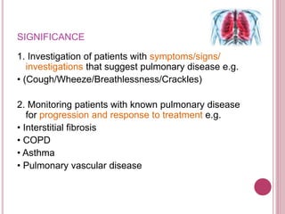 SIGNIFICANCE
1. Investigation of patients with symptoms/signs/
investigations that suggest pulmonary disease e.g.
• (Cough/Wheeze/Breathlessness/Crackles)
2. Monitoring patients with known pulmonary disease
for progression and response to treatment e.g.
• Interstitial fibrosis
• COPD
• Asthma
• Pulmonary vascular disease
 