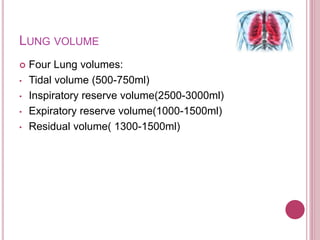 LUNG VOLUME
 Four Lung volumes:
• Tidal volume (500-750ml)
• Inspiratory reserve volume(2500-3000ml)
• Expiratory reserve volume(1000-1500ml)
• Residual volume( 1300-1500ml)
 