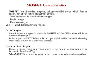MOSFET Characteristics
• MOSFETs are tri-terminal, unipolar, voltage-controlled device which form an
integral part of vast variety of electronic circuits.
• These devices can be classified into two types
Depletion-type
Enhancement-type
MOSFET exhibits three operating regions
Cut-Off Region
• Cut-off region is a region in which the MOSFET will be OFF as there will be no
current flow through it.
• In this region, MOSFET behaves like an open switch and is thus used when they
are required to function as electronic switches
Ohmic or Linear Region
• Ohmic or linear region is a region where in the current IDS increases with an
increase in the value of VDS.
• When MOSFETs are made to operate in this region, they can be used as amplifiers.
 