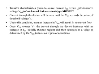 • Transfer characteristics (drain-to-source current IDS versus gate-to-source
voltage VGS) of n-channel Enhancement-type MOSFET
• Current through the device will be zero until the VGS exceeds the value of
threshold voltage VT
• Under this condition, even an increase in VDS will result in no current flow
• Once VGS crosses VT, the current through the device increases with an
increase in IDS initially (Ohmic region) and then saturates to a value as
determined by the VGS (saturation region of operation)
 