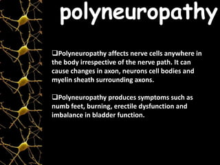Polyneuropathy affects nerve cells anywhere in
the body irrespective of the nerve path. It can
cause changes in axon, neurons cell bodies and
myelin sheath surrounding axons.
Polyneuropathy produces symptoms such as
numb feet, burning, erectile dysfunction and
imbalance in bladder function.
polyneuropathy
 