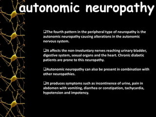 The fourth pattern in the peripheral type of neuropathy is the
autonomic neuropathy causing alterations in the autonomic
nervous system.
It affects the non-involuntary nerves reaching urinary bladder,
digestive system, sexual organs and the heart. Chronic diabetic
patients are prone to this neuropathy.
Autonomic neuropathy can also be present in combination with
other neuropathies.
It produces symptoms such as incontinence of urine, pain in
abdomen with vomiting, diarrhea or constipation, tachycardia,
hypotension and impotency.
autonomic neuropathy
 
