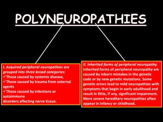I. Acquired peripheral neuropathies are
grouped into three broad categories:
Those caused by systemic disease,
Those caused by trauma from external
agents
Those caused by infections or
autoimmune
disorders affecting nerve tissue.
II. Inherited forms of peripheral neuropathy.
Inherited forms of peripheral neuropathy are
caused by inborn mistakes in the genetic
code or by new genetic mutations. Some
genetic errors lead to mild neuropathies with
symptoms that begin in early adulthood and
result in little, if any, significant impairment.
More severe hereditary neuropathies often
appear in infancy or childhood.
 