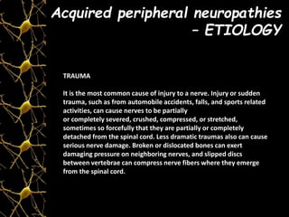 TRAUMA
It is the most common cause of injury to a nerve. Injury or sudden
trauma, such as from automobile accidents, falls, and sports related
activities, can cause nerves to be partially
or completely severed, crushed, compressed, or stretched,
sometimes so forcefully that they are partially or completely
detached from the spinal cord. Less dramatic traumas also can cause
serious nerve damage. Broken or dislocated bones can exert
damaging pressure on neighboring nerves, and slipped discs
between vertebrae can compress nerve fibers where they emerge
from the spinal cord.
Acquired peripheral neuropathies
– ETIOLOGY
 