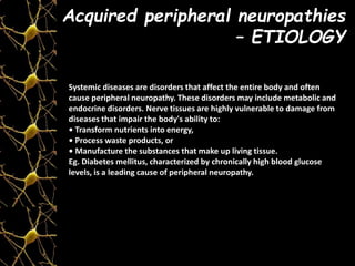 Acquired peripheral neuropathies
– ETIOLOGY
Systemic diseases are disorders that affect the entire body and often
cause peripheral neuropathy. These disorders may include metabolic and
endocrine disorders. Nerve tissues are highly vulnerable to damage from
diseases that impair the body's ability to:
• Transform nutrients into energy,
• Process waste products, or
• Manufacture the substances that make up living tissue.
Eg. Diabetes mellitus, characterized by chronically high blood glucose
levels, is a leading cause of peripheral neuropathy.
 