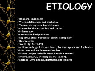ETIOLOGY
Hormonal imbalances
Vitamin deficiencies and alcoholism
Vascular damage and blood diseases
Connective tissue disorders and chronic
Inflammation
Cancers and benign tumors
Repetitive stress frequently leads to entrapment
Neuropathies
Toxins (Hg, Ar, Th, Pb)
Anticancer drugs, Anticonvulsants, Antiviral agents, and Antibiotics
Infections and autoimmune disorders
Viruses (herpes varicella zoster, Epstein-Barr virus,
cytomegalovirus, and herpes simplex, HIV).
Bacteria (Lyme disease, diphtheria, and leprosy)
 