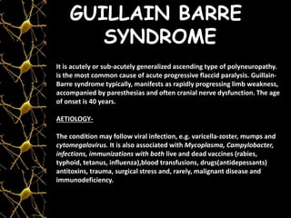 GUILLAIN BARRE
SYNDROME
It is acutely or sub-acutely generalized ascending type of polyneuropathy.
is the most common cause of acute progressive flaccid paralysis. Guillain-
Barre syndrome typically, manifests as rapidly progressing limb weakness,
accompanied by paresthesias and often cranial nerve dysfunction. The age
of onset is 40 years.
AETIOLOGY-
The condition may follow viral infection, e.g. varicella-zoster, mumps and
cytomegalovirus. It is also associated with Mycoplasma, Campylobacter,
infections, immunizations with both live and dead vaccines (rabies,
typhoid, tetanus, influenza),blood transfusions, drugs(antidepessants)
antitoxins, trauma, surgical stress and, rarely, malignant disease and
immunodeficiency.
 