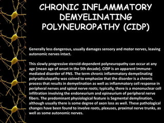 CHRONIC INFLAMMATORY
DEMYELINATING
POLYNEUROPATHY (CIDP)
Generally less dangerous, usually damages sensory and motor nerves, leaving
autonomic nerves intact.
This slowly progressive steroid-dependent polyneuropathy can occur at any
age (mean age of onset in the 5th decade). CIDP is an apparent immune-
mediated disorder of PNS. The term chronic inflammatory demyelinating
polyradiculopathy was coined to emphasize that the disorder is a chronic
process that results in demyelination as well as inflammatory cell response in
peripheral nerves and spinal nerve roots; typically, there is a mononuclear cell
infiltration involving the endoneurium and epineurium of peripheral nerve
fibers. The predominant physiological feature is Segmental demylination,
although usually there is some degree of axon loss as well. These pathological
changes have been found to involve roots, plexuses, proximal nerve trunks, as
well as some autonomic nerves.
 