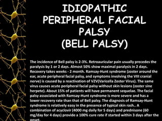 IDIOPATHIC
PERIPHERAL FACIAL
PALSY
(BELL PALSY)
The incidence of Bell palsy is 2-3%. Retroauricular pain usually precedes the
paralysis by 1 or 2 days. Almost 50% show maximal paralysis in 2 days.
Recovery takes weeks - 2 month. Ramsay-Hunt syndrome (zoster around the
ear, acute peripheral facial palsy, and symptoms involving the VIII cranial
nerve) is caused by a reactivation of VZV(Varicella Zoster Virus). The same
virus causes acute peripheral facial palsy without skin lesions (zoster sine
herpete). About 15% of patients will have permanent sequelae. The facial
palsy associated with Ramsay-Hunt syndrome is more severe and has a
lower recovery rate than that of Bell palsy. The diagnosis of Ramsay-Hunt
syndrome is relatively easy in the presence of typical skin rash.. A
combination of acyclovir (4000 mg daily for 5 days) and prednisone (60
mg/day for 4 days) provide a 100% cure rate if started within 3 days after the
 