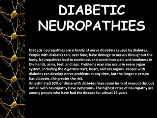 DIABETIC
NEUROPATHIES
Diabetic neuropathies are a family of nerve disorders caused by diabetes.
People with diabetes can, over time, have damage to nerves throughout the
body. Neuropathies lead to numbness and sometimes pain and weakness in
the hands, arms, feet, and legs. Problems may also occur in every organ
system, including the digestive tract, heart, and sex organs. People with
diabetes can develop nerve problems at any time, but the longer a person
has diabetes, the greater the risk.
An estimated 50% of those with diabetes have some form of neuropathy, but
not all with neuropathy have symptoms. The highest rates of neuropathy are
among people who have had the disease for atleast 25 years
 