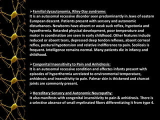 Familial dysautonomia, Riley-Day syndrome:
It is an autosomal recessive disorder seen predominantly in Jews of eastern
European descent. Patients present with sensory and autonomic
disturbances. Newborns have absent or weak suck reflex, hypotonia and
hypothermia. Retarded physical development, poor temperature and
motor in coordination are seen in early childhood. Other features include
reduced or absent tears, depressed deep tendon reflexes, absent corneal
reflex, postural hypotension and relative indifference to pain. Scoliosis is
frequent. Intelligence remains normal. Many patients die in infancy and
childhood.
Congenital Insensitivity to Pain and Anhidrosis:
It is an autosomal recessive condition and affectes infants present with
episodes of hyperthermia unrelated to environmental temperature,
anhidrosis and insensitivity to pain. Palmar skin is thickened and charcot
joints are commonly present.
Hereditary Sensory and Autonomic Neuropathy:
It also manifests with congenital insensitivity to pain & anhidrosis. There is
a selective absence of small myelinated fibers differentiating it from type 4.
 