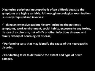 Diagnosing peripheral neuropathy is often difficult because the
symptoms are highly variable. A thorough neurological examination
is usually required and involves;
Taking an extensive patient history (including the patient's
symptoms, work environment, social habits, exposure to any toxins,
history of alcoholism, risk of HIV or other infectious disease, and
family history of neurological disease).
Performing tests that may identify the cause of the neuropathic
disorder,
Conducting tests to determine the extent and type of nerve
damage.
 