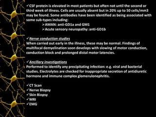CSF protein is elevated in most patients but often not until the second or
third week of illness. Cells are usually absent but in 20% up to 50 cells/mm3
may be found. Some antibodies have been identified as being associated with
some sub-types including:
AMAN: anti-GD1a and GM1
Acute sensory neuropathy: anti-GD1b
Nerve conduction studies
When carried out early in the illness, these may be normal. Findings of
multifocal demyelination soon develops with slowing of motor conduction,
conduction block and prolonged distal motor latencies.
Ancillary investigations
Performed to identify any precipitating infection: e.g. viral and bacterial
studies. Electrolytes are checked for inappropriate secretion of antidiuretic
hormone and immune complex glomerulonephritis.
CT Scan
Nerve Biopsy
Skin Biopsy
MRI
EMG
 