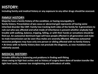 HISTORY:
Including family and medical history or any exposure to any other drugs should be assessed.
FAMILY HISTORY:
Majority have a family history of the condition, or having neuropathy in
family history. Presentation of pes cavus or abnormal gait represents of having some
inherited disorder like CMT. Family tree tracking both sides of the family for 3 generations to
rule out who was affected and what mode of inheritance is present whether anybody had
trouble with walking, balance, tripping, falling, or with their hands or sensations should be
find out. An autosomal dominant type will have people affected in all generation and male-
to-male transmission can be seen thus males are severely affected. Whereas autosomal
recessive pedigrees may have only one person or sibling affected with no family history
• At times with no family history does not preclude the diagnosis, as new mutations are
relatively caused.
MEDICAL HISTORY:
Includes difficulty in balancing and problems in finding well-fitting
shoes owing to high foot arches and as history of surgery been done of tendon transfer like
tight heel cords, hammer toe straightening and arthrodesis of ankle.
 