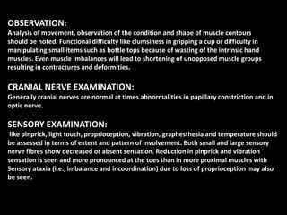 OBSERVATION:
Analysis of movement, observation of the condition and shape of muscle contours
should be noted. Functional difficulty like clumsiness in gripping a cup or difficulty in
manipulating small items such as bottle tops because of wasting of the intrinsic hand
muscles. Even muscle imbalances will lead to shortening of unopposed muscle groups
resulting in contractures and deformities.
CRANIAL NERVE EXAMINATION:
Generally cranial nerves are normal at times abnormalities in papillary constriction and in
optic nerve.
SENSORY EXAMINATION:
like pinprick, light touch, proprioception, vibration, graphesthesia and temperature should
be assessed in terms of extent and pattern of involvement. Both small and large sensory
nerve fibres show decreased or absent sensation. Reduction in pinprick and vibration
sensation is seen and more pronounced at the toes than in more proximal muscles with
Sensory ataxia (i.e., imbalance and incoordination) due to loss of proprioception may also
be seen.
 
