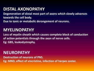 DISTAL AXONOPATHY
Degeneration of distal most part of axons which slowly advances
towards the cell body.
Due to toxic or metabolic derangement of neurons.
MYELINOPATHY
Loss of myelin sheath which causes complete block of conduction
of action potentials through the axon of nerve cells.
Eg: GBS, leukodystrophy.
NEUROPATHY
Destruction of neurons of PNS.
Eg: MND, effect of vincristine, infection of herpes zoster.
 