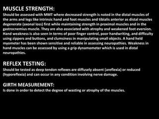 MUSCLE STRENGTH:
Should be assessed with MMT where decreased strength is noted in the distal muscles of
the arms and legs like intrinsic hand and foot muscles and tibialis anterior as distal muscles
degenerate (axonal loss) first while maintaining strength in proximal muscles and in the
gastrocnemius muscle. They are also associated with atrophy and weakened foot eversion.
Hand weakness is also seen in terms of poor finger control, poor handwriting, and difficulty
using zippers and buttons, and clumsiness in manipulating small objects. A hand held
myometer has been shown sensitive and reliable in assessing neuropathies. Weakness in
hand muscles can be assessed by using a grip dynamometer which is used in distal
neuropathies.
REFLEX TESTING:
Should be tested as deep tendon reflexes are diffusely absent (areflexia) or reduced
(hyporeflexia) and can occur in any condition involving nerve damage.
GIRTH MEASUREMENT:
Is done in order to detect the degree of wasting or atrophy of the muscles.
 