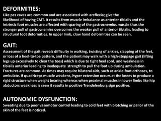 DEFORMITIES:
Like pes caves are common and are associated with areflexia; give the
likelihood of having CMT. It results from muscle imbalance as anterior tibialis and the
intrinsic foot muscles are affected with sparing of the gastrocnemius muscle thus the
stronger pull of gastrocnemies overcomes the weaker pull of anterior tibialis, leading to
structural foot deformities. In upper limb, claw hand deformities can be seen.
GAIT:
Assessment of the gait reveals difficulty in walking, twisting of ankles, slapping of the feet,
or loss of a heel-to-toe pattern, and the patient may walk with a high-steppage gait (lifting
legs up excessively to clear the toes) which is due to tight heel cord, and weakness in
tibialis anterior leading to inadequate strength to pull the foot up during ambulation.
Fractures are common. At times may require bilateral aids, such as ankle-foot orthoses, to
ambulate. If quadriceps muscle weakens, hyper extension occurs at the knees to produce a
rigid structure when weight bearing whereas when proximal muscles in lower limbs like hip
abductors weakness is seen it results in positive Trendelenburg sign positive.
AUTONOMIC DYSFUNCTION:
Sweating due to poor vasomotor control leading to cold feet with blotching or pallor of the
skin of the feet is noticed.
 