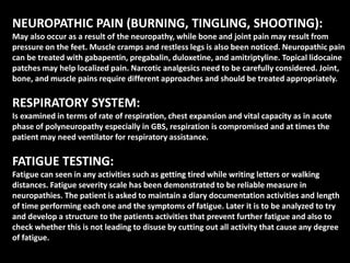 NEUROPATHIC PAIN (BURNING, TINGLING, SHOOTING):
May also occur as a result of the neuropathy, while bone and joint pain may result from
pressure on the feet. Muscle cramps and restless legs is also been noticed. Neuropathic pain
can be treated with gabapentin, pregabalin, duloxetine, and amitriptyline. Topical lidocaine
patches may help localized pain. Narcotic analgesics need to be carefully considered. Joint,
bone, and muscle pains require different approaches and should be treated appropriately.
RESPIRATORY SYSTEM:
Is examined in terms of rate of respiration, chest expansion and vital capacity as in acute
phase of polyneuropathy especially in GBS, respiration is compromised and at times the
patient may need ventilator for respiratory assistance.
FATIGUE TESTING:
Fatigue can seen in any activities such as getting tired while writing letters or walking
distances. Fatigue severity scale has been demonstrated to be reliable measure in
neuropathies. The patient is asked to maintain a diary documentation activities and length
of time performing each one and the symptoms of fatigue. Later it is to be analyzed to try
and develop a structure to the patients activities that prevent further fatigue and also to
check whether this is not leading to disuse by cutting out all activity that cause any degree
of fatigue.
 