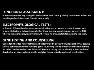 FUNCTIONAL ASSESSMENT:
Is also measured to any change in performance level. For e.g. ability to rise from a chair and
standing on heels in case of diabetic neuropathy.
ELECTROPHYSIOLOGICAL TESTS:
Is done to differentiate between a demyelinating and an axonal process. It serves as a
prognostic factor in determining whether there are any axonal changes as seen in GBS
where once axonopathy is permanent, there are no changes left for repairing the axon.
GENE TESTING AND COUNSELLING:
Genes for inherited neuropathies can be identified by deoxyribonucleic acid (DNA) testing.
Once a patient is shown to have the gene, counseling can be offered and the implications
for other family members are discussed. Prenatal testing can be identify a fetus at risk of
developing an inherited neuropathy and give the parents the option of termination.
 