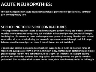 ACUTE NEUROPATHIES:
Physical management in acute neuropathies includes prevention of contractures, control of
pain and respiratory care.
STRETCHING TO PREVENT CONTRACTURES
Neuropathy may result in severe disability making the patient totally bed-ridden. When the
muscles are not stretched adequately but are left in a shortened position, structural changes,
involving loss of sarcomeres, occur and compromises potential recovery. The therapist should
ensure that all structures including the nervouAs system are moved through their full range.
Adverse neural tension signs can occur if neural tissues are not stretched.
Continuous passive motion machine has been suggested as a mean to maintain range of
movement. Even passive ROM is given 2-3 times in a day. Tightening of posterior crural muscle
group develops rapidly. Able patients should be taught self -stretches in a weight-bearing
position. For bedridden patients, foot drop splints should be provided and gentle stretches
performed. Thus muscles which crosses two or more joints must be stretched to its full length.
 