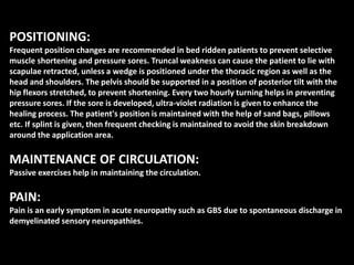 POSITIONING:
Frequent position changes are recommended in bed ridden patients to prevent selective
muscle shortening and pressure sores. Truncal weakness can cause the patient to lie with
scapulae retracted, unless a wedge is positioned under the thoracic region as well as the
head and shoulders. The pelvis should be supported in a position of posterior tilt with the
hip flexors stretched, to prevent shortening. Every two hourly turning helps in preventing
pressure sores. If the sore is developed, ultra-violet radiation is given to enhance the
healing process. The patient's position is maintained with the help of sand bags, pillows
etc. If splint is given, then frequent checking is maintained to avoid the skin breakdown
around the application area.
MAINTENANCE OF CIRCULATION:
Passive exercises help in maintaining the circulation.
PAIN:
Pain is an early symptom in acute neuropathy such as GBS due to spontaneous discharge in
demyelinated sensory neuropathies.
 