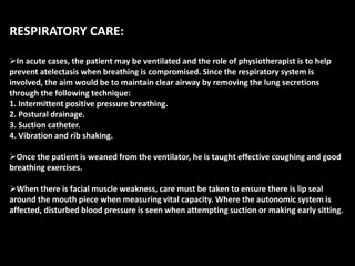 RESPIRATORY CARE:
In acute cases, the patient may be ventilated and the role of physiotherapist is to help
prevent atelectasis when breathing is compromised. Since the respiratory system is
involved, the aim would be to maintain clear airway by removing the lung secretions
through the following technique:
1. Intermittent positive pressure breathing.
2. Postural drainage.
3. Suction catheter.
4. Vibration and rib shaking.
Once the patient is weaned from the ventilator, he is taught effective coughing and good
breathing exercises.
When there is facial muscle weakness, care must be taken to ensure there is lip seal
around the mouth piece when measuring vital capacity. Where the autonomic system is
affected, disturbed blood pressure is seen when attempting suction or making early sitting.
 