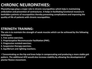 CHRONIC NEUROPATHIES:
Physiotherapy plays a major role in chronic neuropathies which help in maintaining
ambulation and prevention of contractures. It helps in facilitating functional recovery in
bedridden patients of neuropathies thereby preventing complications and improving the
quality of life of patients with chronic neuropathies.
STRENGTH TRAINING:
The aim is to maintain the strength of weak muscles which can be achieved by the following
techniques:
1. Free active exercises.
2. Proprioceptive Neuromuscular Facilitation (PNF).
3. Progressive resisted exercises.
4. Suspension therapy exercises.
5. Equilibrium and righting reactions.
Concentrating on the hip and knee helps in compensating and producing a more stable gait
pattern. The additional AFO would also increase stability by allowing the development of
plantar flexion movement.
 