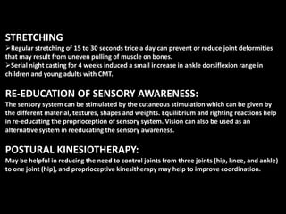 STRETCHING
Regular stretching of 15 to 30 seconds trice a day can prevent or reduce joint deformities
that may result from uneven pulling of muscle on bones.
Serial night casting for 4 weeks induced a small increase in ankle dorsiflexion range in
children and young adults with CMT.
RE-EDUCATION OF SENSORY AWARENESS:
The sensory system can be stimulated by the cutaneous stimulation which can be given by
the different material, textures, shapes and weights. Equilibrium and righting reactions help
in re-educating the proprioception of sensory system. Vision can also be used as an
alternative system in reeducating the sensory awareness.
POSTURAL KINESIOTHERAPY:
May be helpful in reducing the need to control joints from three joints (hip, knee, and ankle)
to one joint (hip), and proprioceptive kinesitherapy may help to improve coordination.
 