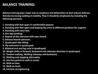 BALANCE TRAINING:
Balance training plays major role as weakness and deformities at foot reduces balance
thereby increasing walking in stability. Thus it should be emphasize by including the
following exercises:
1. Standing with feet apart in comfortable posture.
2. Standing with feet apart and keeping the arms in different positions for support.
3. Standing with close feet.
4. One leg standing.
5. Repeat all the exercises with eyes closed.
6. Balance boards exercises.
7. Quadruped side sitting.
8. Hip extension in quadruped.
9. Bilateral arm and leg raise in quadruped.
10. Weight shifts in forward, backward and sideways direction in quadruped.
11. Tandem walking. Walking sideways and backward.
12. Walking and stopping alternately.
13. Ask the patient to walk in circles.
14. Walk on toes.
15. Walk on heels.
16. Intrinsic strengthening.
 