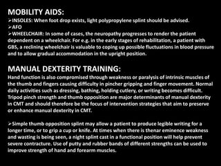 MOBILITY AIDS:
INSOLES: When foot drop exists, light polypropylene splint should be advised.
AFO
WHEELCHAIR: In some of cases, the neuropathy progresses to render the patient
dependent on a wheelchair. For e.g. in the early stages of rehabilitation, a patient with
GBS, a reclining wheelchair is valuable to coping up possible fluctuations in blood pressure
and to allow gradual accommodation in the upright position.
MANUAL DEXTERITY TRAINING:
Hand function is also compromised through weakness or paralysis of intrinsic muscles of
the thumb and fingers causing difficulty in pincher gripping and finger movement. Normal
daily activities such as dressing, bathing, holding cutlery, or writing becomes difficult.
Tripod pinch strength and thumb opposition are major determinants of manual dexterity
in CMT and should therefore be the focus of intervention strategies that aim to preserve
or enhance manual dexterity in CMT.
Simple thumb opposition splint may allow a patient to produce legible writing for a
longer time, or to grip a cup or knife. At times when there is thenar eminence weakness
and wasting is being seen, a night splint cast in a functional position will help prevent
severe contracture. Use of putty and rubber bands of different strengths can be used to
improve strength of hand and forearm muscles.
 